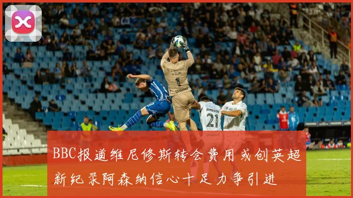 BBC报道维尼修斯转会费用或创英超新纪录阿森纳信心十足力争引进