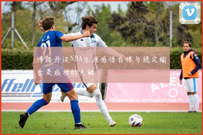 博格丹谈NBA生涯感悟自律与稳定输出是成功的关键