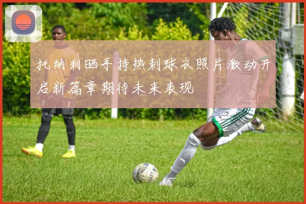 托纳利晒手持热刺球衣照片激动开启新篇章期待未来表现